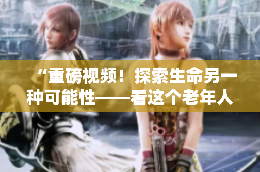 “重磅視頻！探索生命另一種可能性——看這個(gè)老年人如何展露鋒芒”