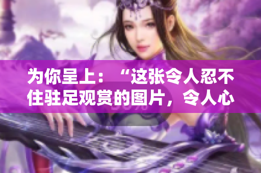 為你呈上：“這張令人忍不住駐足觀賞的圖片，令人心生敬意！”
