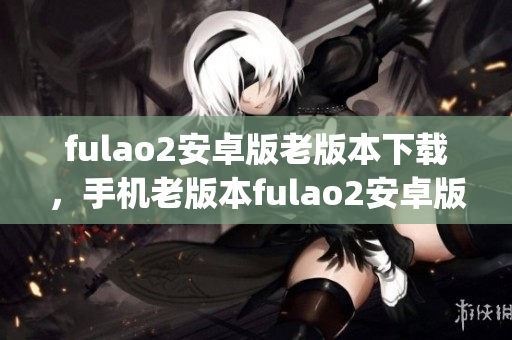 fulao2安卓版老版本下載，手機(jī)老版本fulao2安卓版安裝包獲取(1)