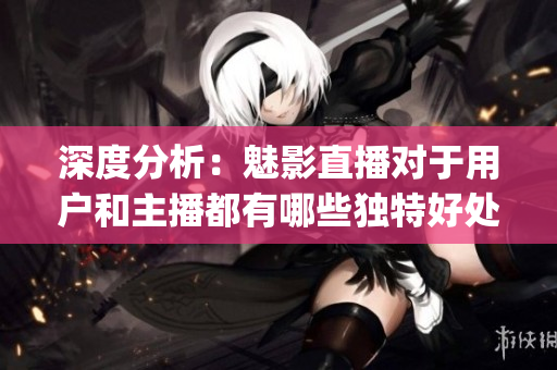 深度分析：魅影直播對于用戶和主播都有哪些獨特好處？(1)