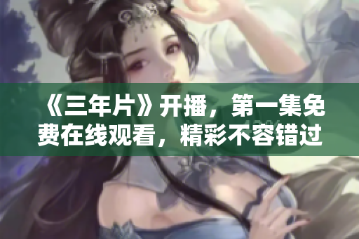 《三年片》開播，第一集免費在線觀看，精彩不容錯過