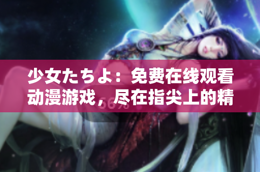 少女たちよ：免費在線觀看動漫游戲，盡在指尖上的精彩體驗
