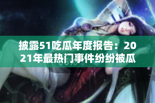 披露51吃瓜年度報(bào)告：2021年最熱門(mén)事件紛紛被瓜娛樂(lè)報(bào)道