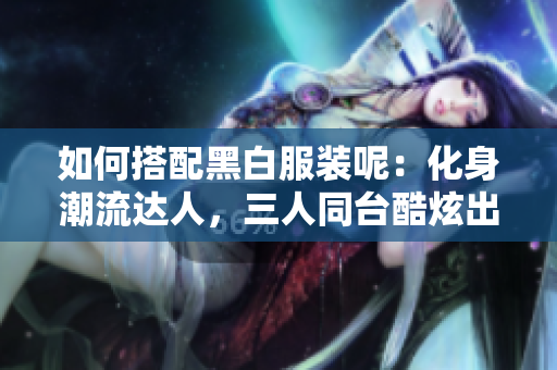 如何搭配黑白服裝呢：化身潮流達人，三人同臺酷炫出擊