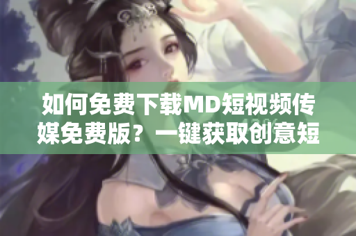 如何免費下載MD短視頻傳媒免費版？一鍵獲取創(chuàng)意短視頻！