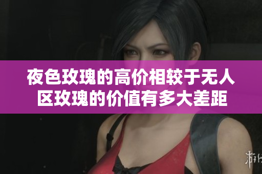 夜色玫瑰的高價(jià)相較于無(wú)人區(qū)玫瑰的價(jià)值有多大差距
