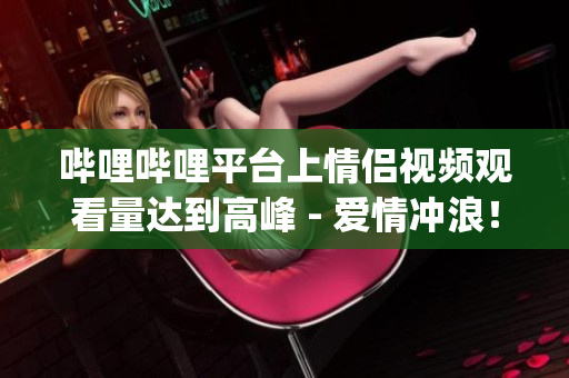 嗶哩嗶哩平臺(tái)上情侶視頻觀看量達(dá)到高峰 - 愛情沖浪！(1)