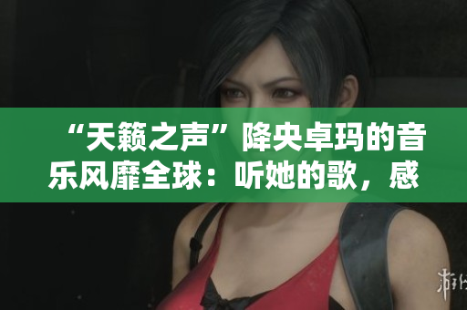 “天籟之聲”降央卓瑪?shù)囊魳凤L靡全球：聽她的歌，感受靈魂的震撼