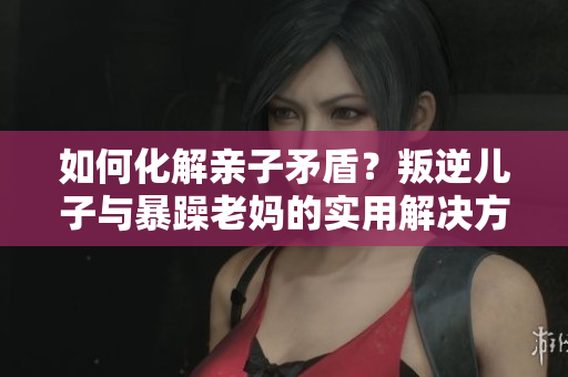 如何化解親子矛盾？叛逆兒子與暴躁老媽的實用解決方法