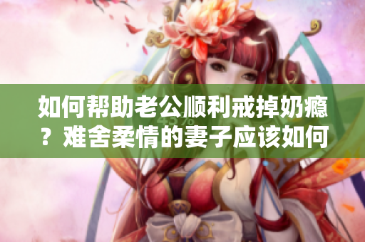 如何幫助老公順利戒掉奶癮？難舍柔情的妻子應(yīng)該如何調(diào)理？