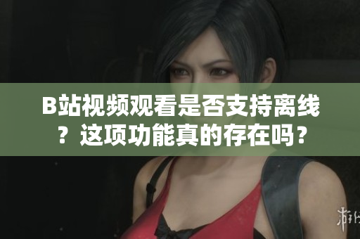 B站視頻觀看是否支持離線？這項功能真的存在嗎？
