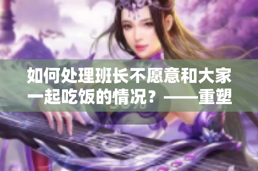 如何處理班長不愿意和大家一起吃飯的情況？——重塑班級團結(jié)的關(guān)鍵
