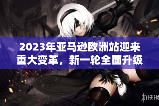 2023年亞馬遜歐洲站迎來重大變革，新一輪全面升級即將啟動(dòng)