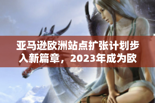 亞馬遜歐洲站點(diǎn)擴(kuò)張計(jì)劃步入新篇章，2023年成為歐洲市場最強(qiáng)電商平臺