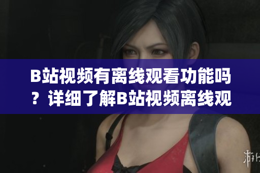 B站視頻有離線觀看功能嗎？詳細(xì)了解B站視頻離線觀看技巧(1)