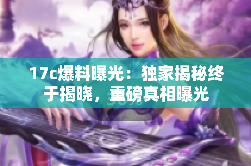 17c爆料曝光：獨(dú)家揭秘終于揭曉，重磅真相曝光