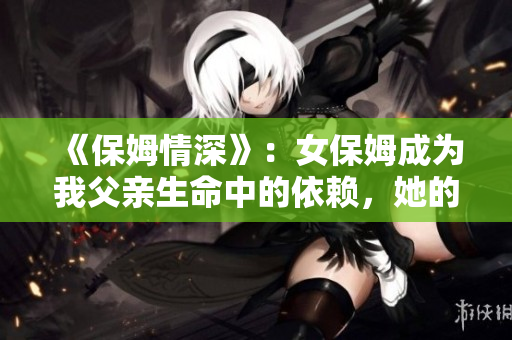 《保姆情深》：女保姆成為我父親生命中的依賴，她的故事讓我深受啟發(fā)