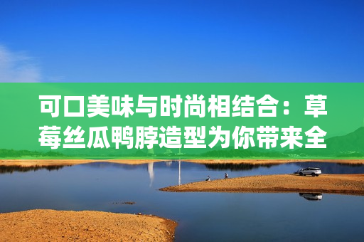 可口美味與時(shí)尚相結(jié)合：草莓絲瓜鴨脖造型為你帶來全新發(fā)型靈感(1)