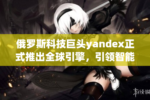 俄羅斯科技巨頭yandex正式推出全球引擎，引領(lǐng)智能搜索革命！