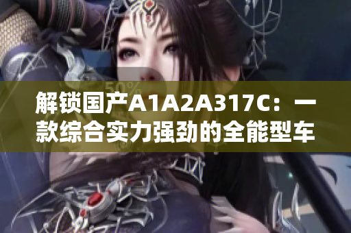 解鎖國產(chǎn)A1A2A317C：一款綜合實力強勁的全能型車輛