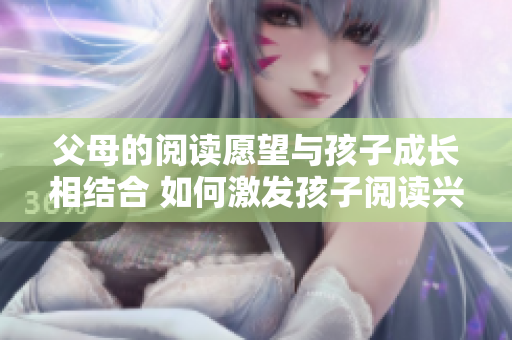 父母的閱讀愿望與孩子成長相結(jié)合 如何激發(fā)孩子閱讀興趣