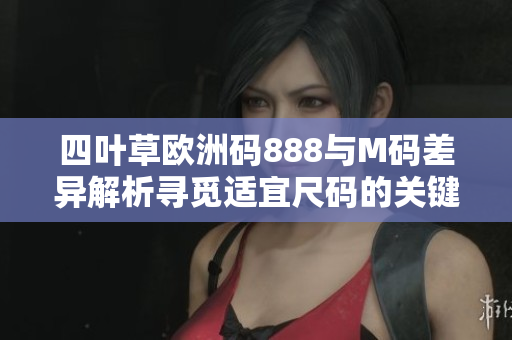 四葉草歐洲碼888與M碼差異解析尋覓適宜尺碼的關(guān)鍵因素