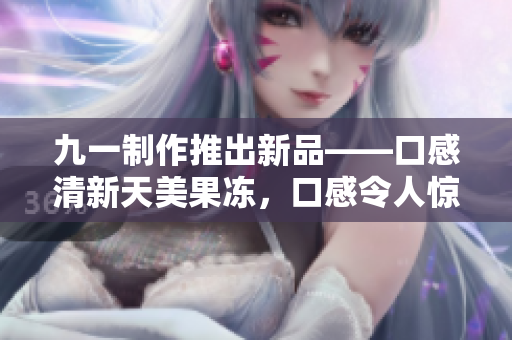 九一制作推出新品——口感清新天美果凍，口感令人驚艷！