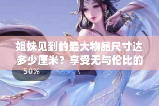 姐妹見到的最大物品尺寸達多少厘米？享受無與倫比的尺寸奇觀！(1)