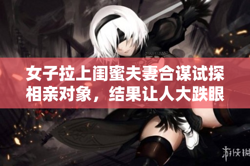 女子拉上閨蜜夫妻合謀試探相親對象，結(jié)果讓人大跌眼鏡