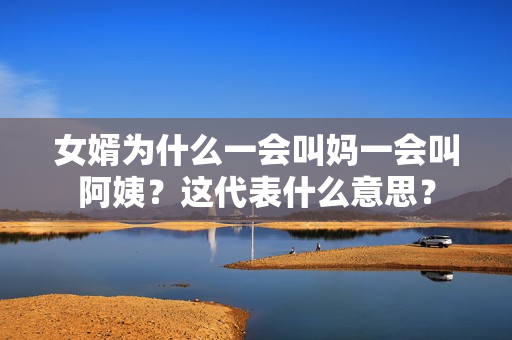 女婿為什么一會叫媽一會叫阿姨？這代表什么意思？
