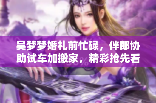 吳夢夢婚禮前忙碌，伴郎協助試車加搬家，精彩搶先看