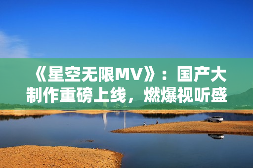 《星空無限MV》：國產大制作重磅上線，燃爆視聽盛宴！