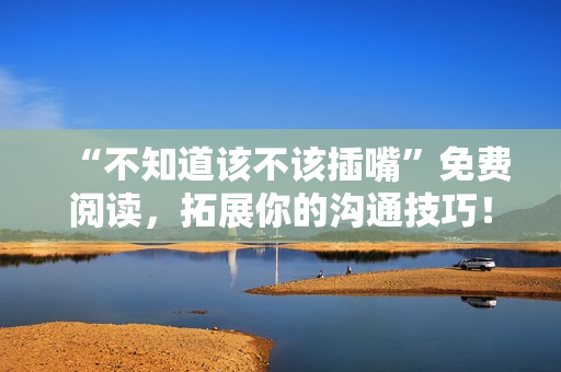 “不知道該不該插嘴”免費(fèi)閱讀，拓展你的溝通技巧！