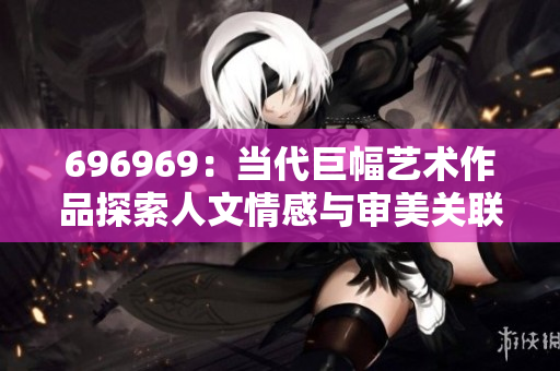 696969：當代巨幅藝術作品探索人文情感與審美關聯(lián)