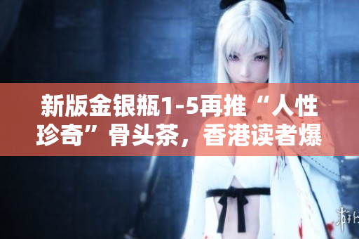 新版金銀瓶1-5再推“人性珍奇”骨頭茶，香港讀者爆熱購！