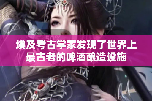 埃及考古學(xué)家發(fā)現(xiàn)了世界上最古老的啤酒釀造設(shè)施
