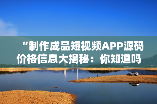 “制作成品短視頻APP源碼價格信息大揭秘：你知道嗎？”