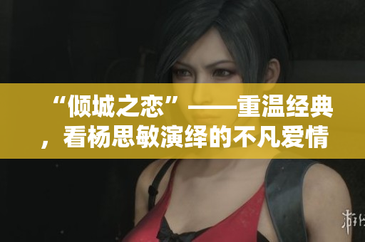 “傾城之戀”——重溫經(jīng)典，看楊思敏演繹的不凡愛情故事