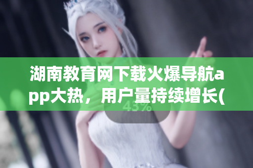 湖南教育網(wǎng)下載火爆導(dǎo)航app大熱，用戶量持續(xù)增長(1)