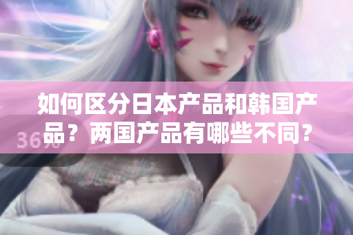 如何區(qū)分日本產(chǎn)品和韓國(guó)產(chǎn)品？?jī)蓢?guó)產(chǎn)品有哪些不同？——知乎經(jīng)驗(yàn)分享
