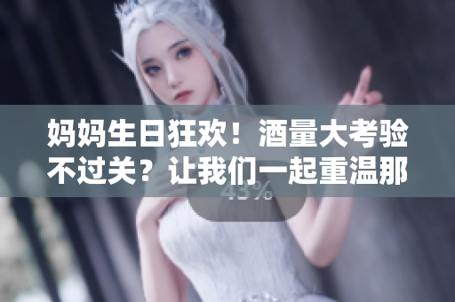 媽媽生日狂歡！酒量大考驗(yàn)不過關(guān)？讓我們一起重溫那熱鬧非凡的夜晚