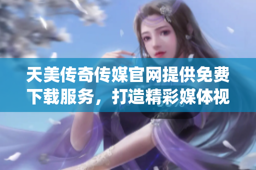 天美傳奇?zhèn)髅焦倬W(wǎng)提供免費(fèi)下載服務(wù)，打造精彩媒體視聽新體驗(yàn)(1)