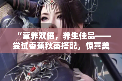 “營(yíng)養(yǎng)雙倍，養(yǎng)生佳品——嘗試香蕉秋葵搭配，驚喜美味嘗不停！”