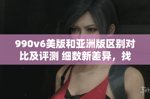 990v6美版和亞洲版區(qū)別對(duì)比及評(píng)測 細(xì)數(shù)新差異，找出最適合您的選擇