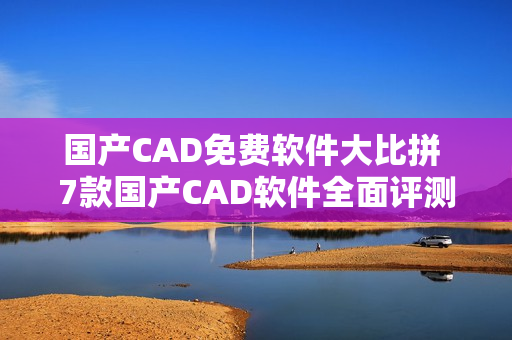 國產(chǎn)CAD免費軟件大比拼 7款國產(chǎn)CAD軟件全面評測