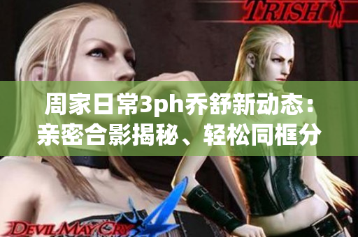 周家日常3ph喬舒新動態(tài)：親密合影揭秘、輕松同框分享、甜蜜互動揭秘