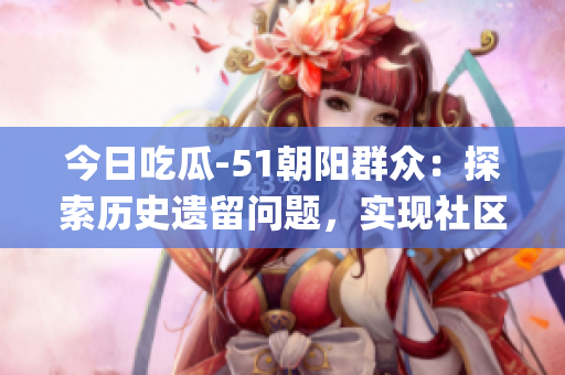 今日吃瓜-51朝陽群眾：探索歷史遺留問題，實(shí)現(xiàn)社區(qū)統(tǒng)一發(fā)展！(1)