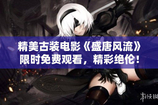 精美古裝電影《盛唐風流》限時免費觀看，精彩絕倫！