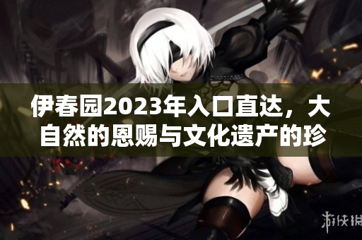 伊春園2023年入口直達，大自然的恩賜與文化遺產(chǎn)的珍藏