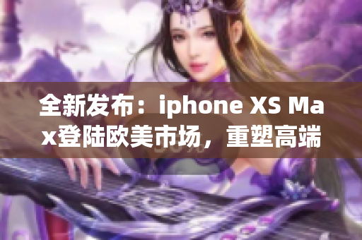 全新發(fā)布：iphone XS Max登陸歐美市場(chǎng)，重塑高端智能手機(jī)標(biāo)準(zhǔn)